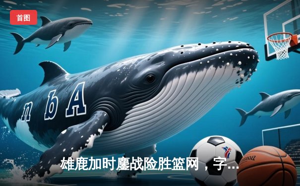 雄鹿加时鏖战险胜篮网，字母哥44分14篮板制霸内线